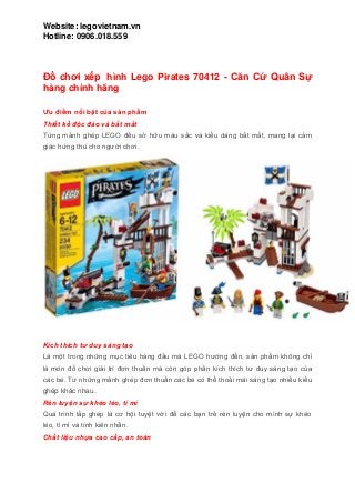 Website: legovietnam.vn
Hotline: 0906.018.559
Đồ chơi xếp hình Lego Pirates 70412 - Căn Cứ Quân Sự
hàng chính hãng
Ƣu điểm nổi bật của sản phẩm
Thiết kế độc đáo và bắt mắt
Từng mảnh ghép LEGO đều sở hữu màu sắc và kiểu dáng bắt mắt, mang lại cảm
giác hứng thú cho người chơi.
Kích thích tư duy sáng tạo
Là một trong những mục tiêu hàng đầu mà LEGO hướng đến, sản phẩm không chỉ
là món đồ chơi giải trí đơn thuần mà còn góp phần kích thích tư duy sáng tạo của
các bé. Từ những mảnh ghép đơn thuần các bé có thể thoải mái sáng tạo nhiều kiểu
ghép khác nhau.
Rèn luyện sự khéo léo, tỉ mỉ
Quá trình lắp ghép là cơ hội tuyệt vời để các bạn trẻ rèn luyện cho mình sự khéo
léo, tỉ mỉ và tính kiên nhẫn.
Chất liệu nhựa cao cấp, an toàn
 