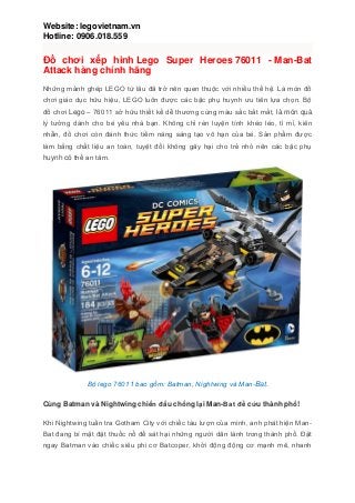 Website: legovietnam.vn
Hotline: 0906.018.559
Đồ chơi xếp hình Lego Super Heroes 76011 - Man-Bat
Attack hàng chính hãng
Những mảnh ghép LEGO từ lâu đã trở nên quen thuộc với nhiều thế hệ. Là món đồ
chơi giáo dục hữu hiệu, LEGO luôn được các bậc phụ huynh ưu tiên lựa chọn. Bộ
đồ chơi Lego – 76011 sở hữu thiết kế dễ thương cùng màu sắc bắt mắt, là món quà
lý tưởng dành cho bé yêu nhà bạn. Không chỉ rèn luyện tính khéo léo, tỉ mỉ, kiên
nhẫn, đồ chơi còn đánh thức tiềm năng sáng tạo vô hạn của bé. Sản phẩm được
làm bằng chất liệu an toàn, tuyệt đối không gây hại cho trẻ nhỏ nên các bậc phụ
huynh có thể an tâm.
Bộ lego 76011 bao gồm: Batman, Nightwing và Man-Bat.
Cùng Batman và Nightwing chiến đấu chống lại Man-Bat để cứu thành phố!
Khi Nightwing tuần tra Gotham City với chiếc tàu lượn của mình, anh phát hiện Man-
Bat đang bí mật đặt thuốc nổ để sát hại những người dân lành trong thành phố. Đặt
ngay Batman vào chiếc siêu phi cơ Batcoper, khởi động động cơ mạnh mẽ, nhanh
 