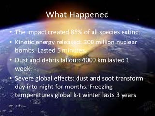 What Happened
• The impact created 85% of all species extinct
• Kinetic energy released: 300 million nuclear
bombs. Lasted 5 minutes.
• Dust and debris fallout: 4000 km lasted 1
week
• Severe global effects: dust and soot transform
day into night for months. Freezing
temperatures global k-t winter lasts 3 years