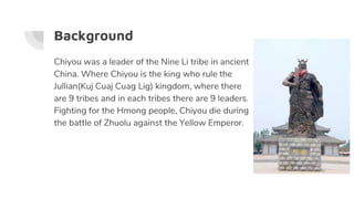 Background
Chiyou was a leader of the Nine Li tribe in ancient
China. Where Chiyou is the king who rule the
Jullian(Kuj Cu...