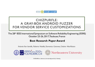 CHIZPURFLE:
A GRAY-BOX ANDROID FUZZER
FOR VENDOR SERVICE CUSTOMIZATIONS
Antonio Ken Iannillo, Roberto Natella, Domenico Cotroneo, Cristina Nita-Rotaru
CHIZPURFLE is a reference to the wizarding world of J. K. Rowling
The 28th IEEE International Symposium on Software Reliability Engineering (ISSRE)
October 23-26,2017,Toulouse,France
Best Research Paper Award
 