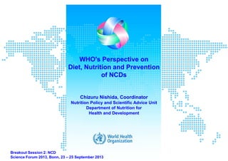 WHO's Perspective on
Diet, Nutrition and Prevention
of NCDs
Chizuru Nishida, Coordinator
Nutrition Policy and Scientific Advice Unit
Department of Nutrition for
Health and Development
Breakout Session 2: NCD
Science Forum 2013, Bonn, 23 – 25 September 2013
 