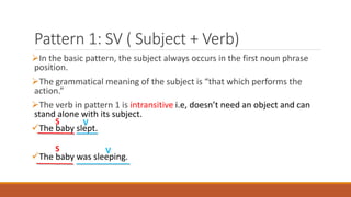 Pattern 1: SV ( Subject + Verb)
In the basic pattern, the subject always occurs in the first noun phrase
position.
The grammatical meaning of the subject is “that which performs the
action.”
The verb in pattern 1 is intransitive i.e, doesn’t need an object and can
stand alone with its subject.
The baby slept.
The baby was sleeping.
S V
S V
 