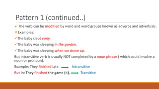 Pattern 1 (continued..)
 The verb can be modified by word and word groups known as adverbs and adverbials.
Examples:
The baby slept early.
The baby was sleeping in the garden.
The baby was sleeping when we drove up.
But intransitive verb is usually NOT completed by a noun phrase ( which could involve a
noun or pronoun).
Example: They finished late. Intransitive
But in: They finished the game (it). Transitive
 