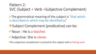 Pattern 2:
SVC (Subject + Verb +Subjective Complement)
The grammatical meaning of the subject is “that which
is described or which may be identified as”
Subject Complement (predicative) can be:
Noun : He is a teacher.
Adjective: She is clever.
•The subjective complement is joined to the subject with a linking verb.
 