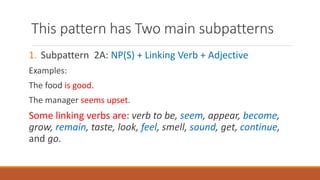 This pattern has Two main subpatterns
1. Subpattern 2A: NP(S) + Linking Verb + Adjective
Examples:
The food is good.
The manager seems upset.
Some linking verbs are: verb to be, seem, appear, become,
grow, remain, taste, look, feel, smell, sound, get, continue,
and go.
 