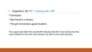2. Subpattern 2B: NP¹ + Linking verb + NP¹
Examples:
My friend is a doctor.
The girl remained a good student.
•The superscript after the second NP indicates that this noun phrase has the
same referent as the first noun phrase i.e( refer to the same person).
 