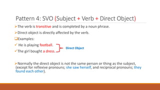 Pattern 4: SVO (Subject + Verb + Direct Object)
The verb is transitive and is completed by a noun phrase.
Direct object is directly affected by the verb.
Examples:
 He is playing football.
The girl bought a dress.
Normally the direct object is not the same person or thing as the subject,
(except for reflexive pronouns; she saw herself, and reciprocal pronouns; they
found each other).
Direct Object
 