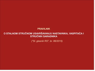 PRAVILNIK
O STALNOM STRUČNOM USAVRŠAVANJU NASTAVNIKA, VASPITAČA I
STRUČNIH SARADNIKA
("Sl. glasnik RS", br. 86/2015)
 