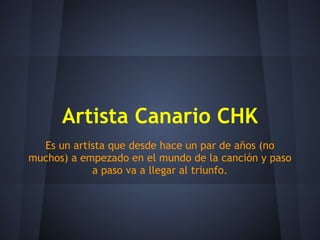 Artista Canario CHK
  Es un artista que desde hace un par de años (no
muchos) a empezado en el mundo de la canción y paso
            a paso va a llegar al triunfo.
 