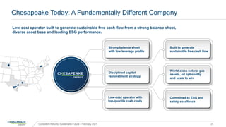 Chesapeake Today: A Fundamentally Different Company
Consistent Returns, Sustainable Future – February 2021 21
Low-cost operator built to generate sustainable free cash flow from a strong balance sheet,
diverse asset base and leading ESG performance.
Committed to ESG and
safety excellence
World-class natural gas
assets, oil optionality
and scale to win
Strong balance sheet
with low leverage profile
Disciplined capital
reinvestment strategy
Built to generate
sustainable free cash flow
Low-cost operator with
top-quartile cash costs
 