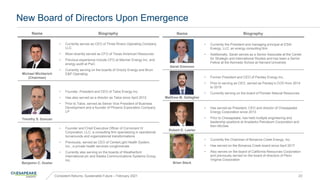 New Board of Directors Upon Emergence
Name Biography
Michael Wichterich
(Chairman)
• Currently serves as CEO of Three Rivers Operating Company
LLC
• Most recently served as CFO of Texas American Resources
• Previous experience include CFO at Mariner Energy Inc. and
energy audit at PwC
• Currently serving on the boards of Grizzly Energy and Bruin
E&P Operating
Timothy S. Duncan
• Founder, President and CEO of Talos Energy Inc.
• Has also served as a director as Talos since April 2012
• Prior to Talos, served as Senior Vice President of Business
Development and a founder of Phoenix Exploration Company
LP
Benjamin C. Duster
• Founder and Chief Executive Officer of Cormorant IV
Corporation, LLC, a consulting firm specializing in operational
turnarounds and organizational transformations
• Previously, served as CEO of CenterLight Health System,
Inc., a private health services conglomerate
• Currently also serving on the boards of Weatherford
International plc and Alaska Communications Systems Group,
Inc.
Name Biography
Sarah Emerson
• Currently the President and managing principal at ESAI
Energy, LLC, an energy consulting firm
• Additionally, Sarah serves as a Senior Associate at the Center
for Strategic and International Studies and has been a Senior
Fellow at the Kennedy School at Harvard University
Matthew M. Gallagher
• Former President and CEO of Parsley Energy Inc.
• Prior to serving as CEO, served as Parsley’s COO from 2014
to 2019
• Currently serving on the board of Pioneer Natural Resources
Robert D. Lawler
• Has served as President, CEO and director of Chesapeake
Energy Corporation since 2013
• Prior to Chesapeake, has held multiple engineering and
leadership positions at Anadarko Petroleum Corporation and
Kerr-McGee
Brian Steck
• Currently the Chairman of Bonanza Creek Energy, Inc.
• Has served on the Bonanza Creek board since April 2017
• Also serves on the board of California Resources Corporation
and previously served on the board of directors of Penn
Virginia Corporation
Consistent Returns, Sustainable Future – February 2021 23
 
