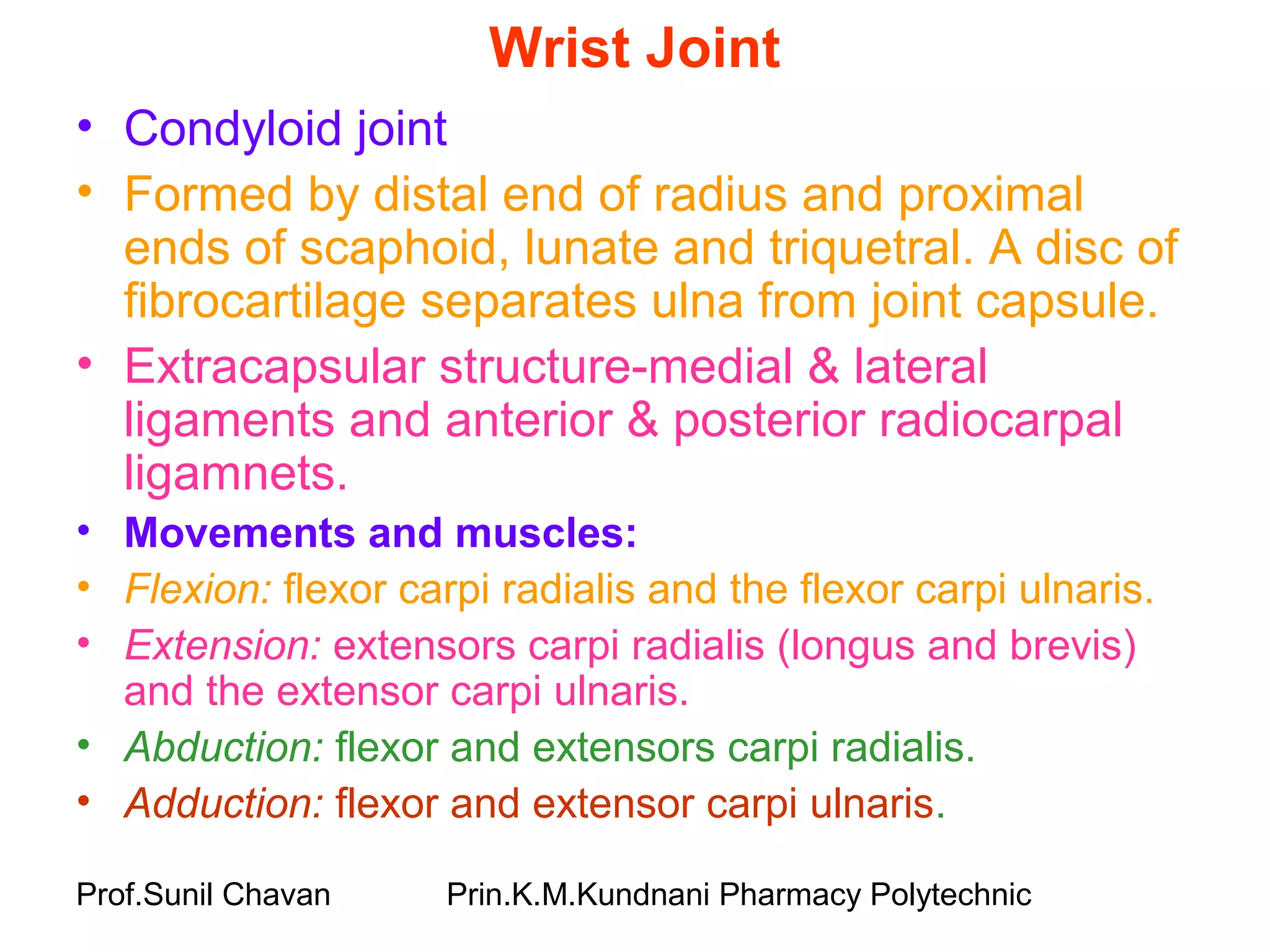 Prof.Sunil Chavan Prin.K.M.Kundnani Pharmacy Polytechnic
Wrist Joint
• Condyloid joint
• Formed by distal end of radius and proximal
ends of scaphoid, lunate and triquetral. A disc of
fibrocartilage separates ulna from joint capsule.
• Extracapsular structure-medial & lateral
ligaments and anterior & posterior radiocarpal
ligamnets.
• Movements and muscles:
• Flexion: flexor carpi radialis and the flexor carpi ulnaris.
• Extension: extensors carpi radialis (longus and brevis)
and the extensor carpi ulnaris.
• Abduction: flexor and extensors carpi radialis.
• Adduction: flexor and extensor carpi ulnaris.
 
