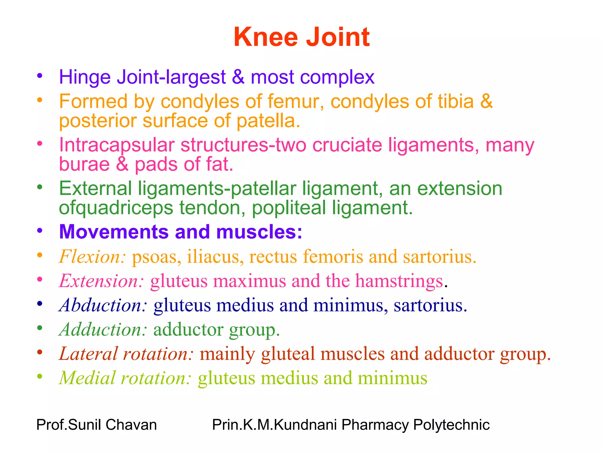Prof.Sunil Chavan Prin.K.M.Kundnani Pharmacy Polytechnic
Knee Joint
• Hinge Joint-largest & most complex
• Formed by condyles of femur, condyles of tibia &
posterior surface of patella.
• Intracapsular structures-two cruciate ligaments, many
burae & pads of fat.
• External ligaments-patellar ligament, an extension
ofquadriceps tendon, popliteal ligament.
• Movements and muscles:
• Flexion: psoas, iliacus, rectus femoris and sartorius.
• Extension: gluteus maximus and the hamstrings.
• Abduction: gluteus medius and minimus, sartorius.
• Adduction: adductor group.
• Lateral rotation: mainly gluteal muscles and adductor group.
• Medial rotation: gluteus medius and minimus
 
