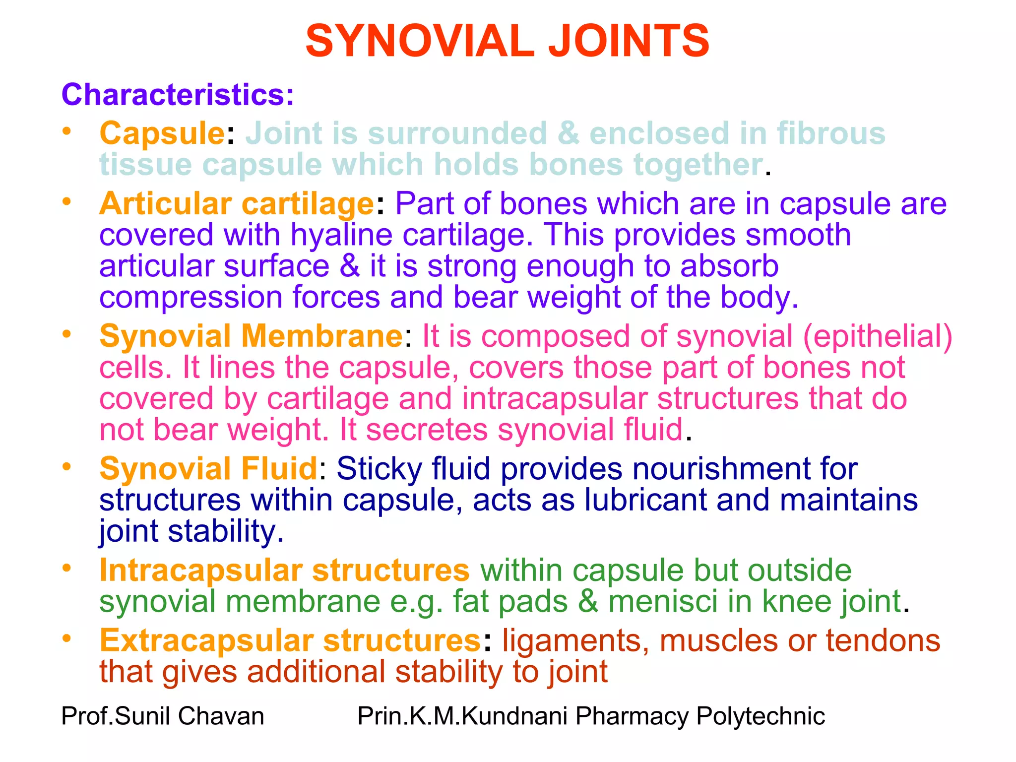 Prof.Sunil Chavan Prin.K.M.Kundnani Pharmacy Polytechnic
SYNOVIAL JOINTS
Characteristics:
• Capsule: Joint is surrounded & enclosed in fibrous
tissue capsule which holds bones together.
• Articular cartilage: Part of bones which are in capsule are
covered with hyaline cartilage. This provides smooth
articular surface & it is strong enough to absorb
compression forces and bear weight of the body.
• Synovial Membrane: It is composed of synovial (epithelial)
cells. It lines the capsule, covers those part of bones not
covered by cartilage and intracapsular structures that do
not bear weight. It secretes synovial fluid.
• Synovial Fluid: Sticky fluid provides nourishment for
structures within capsule, acts as lubricant and maintains
joint stability.
• Intracapsular structures within capsule but outside
synovial membrane e.g. fat pads & menisci in knee joint.
• Extracapsular structures: ligaments, muscles or tendons
that gives additional stability to joint
 