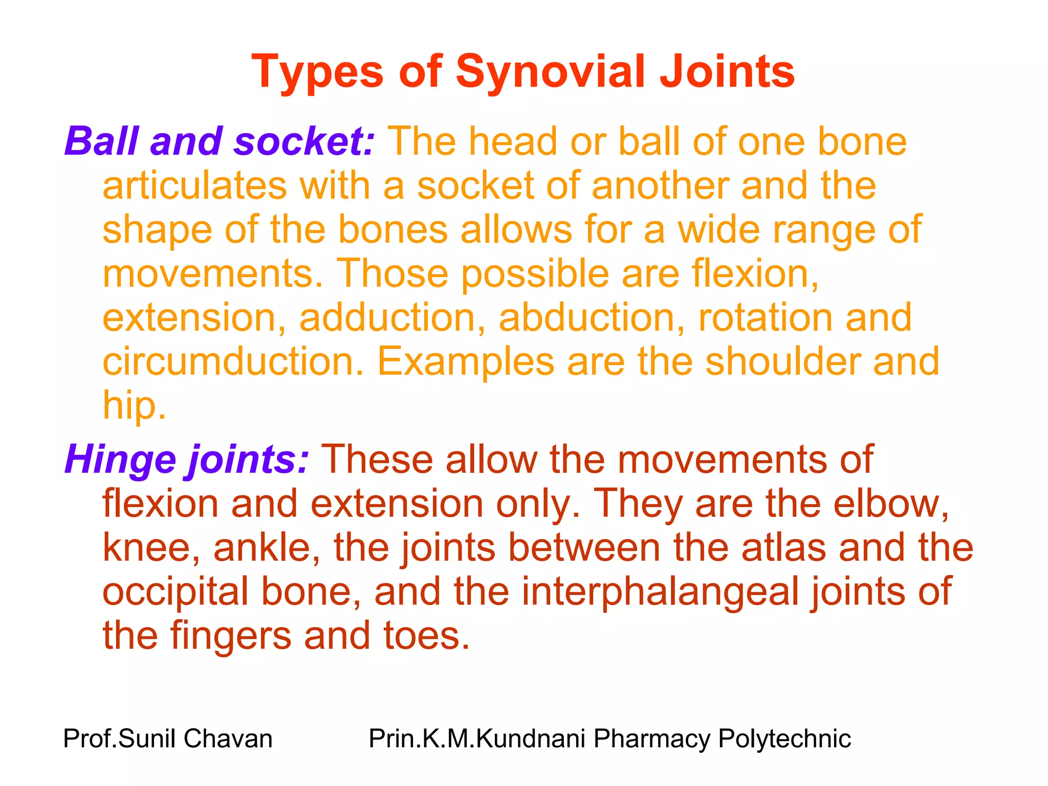 Prof.Sunil Chavan Prin.K.M.Kundnani Pharmacy Polytechnic
Types of Synovial Joints
Ball and socket: The head or ball of one bone
articulates with a socket of another and the
shape of the bones allows for a wide range of
movements. Those possible are flexion,
extension, adduction, abduction, rotation and
circumduction. Examples are the shoulder and
hip.
Hinge joints: These allow the movements of
flexion and extension only. They are the elbow,
knee, ankle, the joints between the atlas and the
occipital bone, and the interphalangeal joints of
the fingers and toes.
 