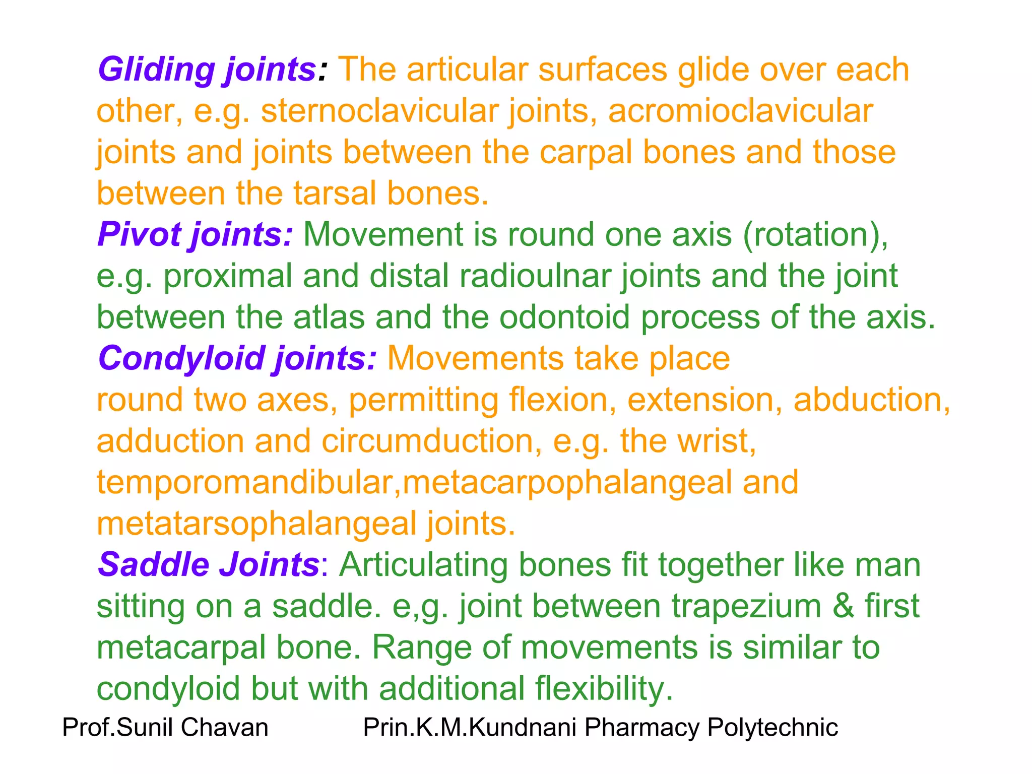 Prof.Sunil Chavan Prin.K.M.Kundnani Pharmacy Polytechnic
Gliding joints: The articular surfaces glide over each
other, e.g. sternoclavicular joints, acromioclavicular
joints and joints between the carpal bones and those
between the tarsal bones.
Pivot joints: Movement is round one axis (rotation),
e.g. proximal and distal radioulnar joints and the joint
between the atlas and the odontoid process of the axis.
Condyloid joints: Movements take place
round two axes, permitting flexion, extension, abduction,
adduction and circumduction, e.g. the wrist,
temporomandibular,metacarpophalangeal and
metatarsophalangeal joints.
Saddle Joints: Articulating bones fit together like man
sitting on a saddle. e,g. joint between trapezium & first
metacarpal bone. Range of movements is similar to
condyloid but with additional flexibility.
 