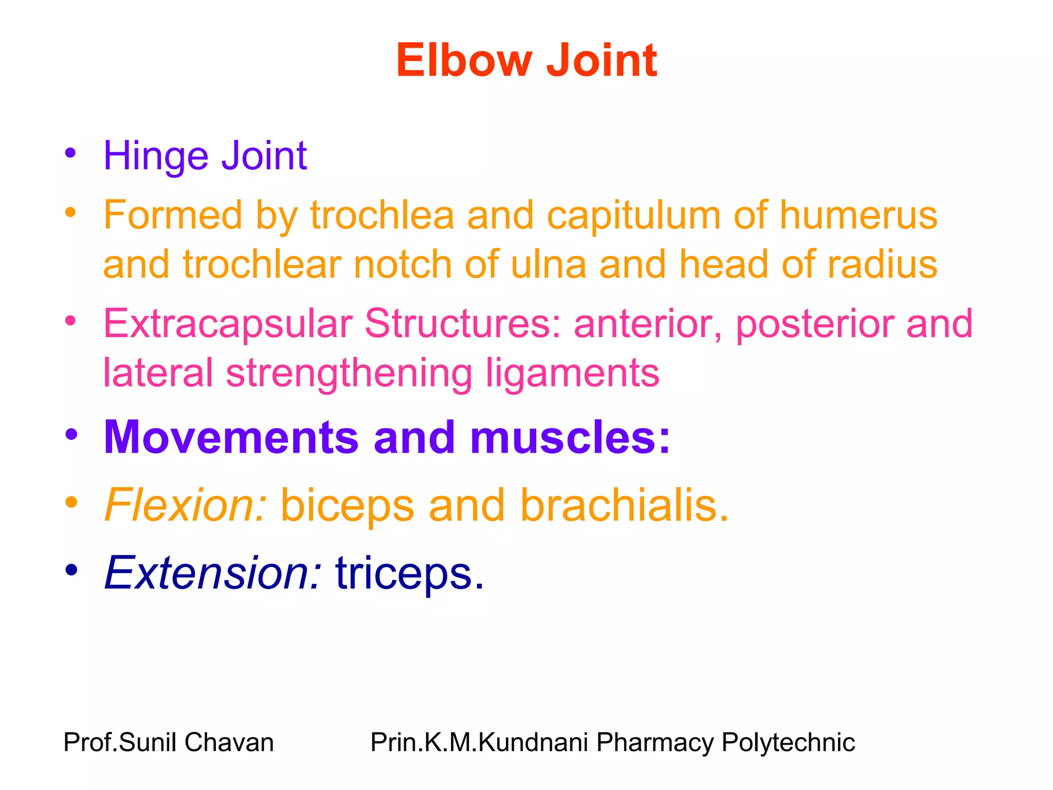 Prof.Sunil Chavan Prin.K.M.Kundnani Pharmacy Polytechnic
Elbow Joint
• Hinge Joint
• Formed by trochlea and capitulum of humerus
and trochlear notch of ulna and head of radius
• Extracapsular Structures: anterior, posterior and
lateral strengthening ligaments
• Movements and muscles:
• Flexion: biceps and brachialis.
• Extension: triceps.
 