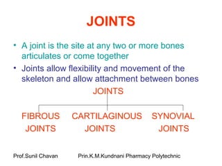 Prof.Sunil Chavan Prin.K.M.Kundnani Pharmacy Polytechnic
JOINTS
• A joint is the site at any two or more bones
articulates or come together
• Joints allow flexibility and movement of the
skeleton and allow attachment between bones
JOINTS
FIBROUS CARTILAGINOUS SYNOVIAL
JOINTS JOINTS JOINTS
 