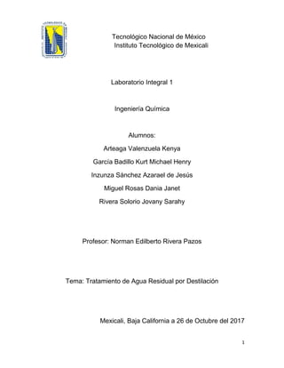 1
Tecnológico Nacional de México
Instituto Tecnológico de Mexicali
Laboratorio Integral 1
Ingeniería Química
Alumnos:
Arteaga Valenzuela Kenya
García Badillo Kurt Michael Henry
Inzunza Sánchez Azarael de Jesús
Miguel Rosas Dania Janet
Rivera Solorio Jovany Sarahy
Profesor: Norman Edilberto Rivera Pazos
Tema: Tratamiento de Agua Residual por Destilación
Mexicali, Baja California a 26 de Octubre del 2017
 