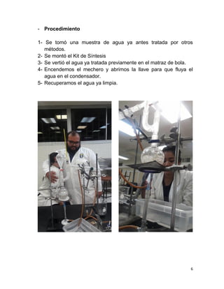 6
- Procedimiento
1- Se tomó una muestra de agua ya antes tratada por otros
métodos.
2- Se montó el Kit de Síntesis
3- Se vertió el agua ya tratada previamente en el matraz de bola.
4- Encendemos el mechero y abrimos la llave para que fluya el
agua en el condensador.
5- Recuperamos el agua ya limpia.
 