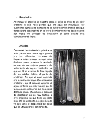 7
- Resultados
Al finalizar el proceso de nuestra etapa el agua se mira de un color
cristalino lo cual hace pensar que era agua sin impurezas. Por
cuestiones ajenas a lo planeado no se pudo tener un análisis del agua
tratada pero basándonos en la teoría de tratamiento de agua residual
por medio del proceso de destilación el agua tratada está
completamente limpia.
- Análisis
Durante el desarrollo de la práctica se
tuvo que esperar que el agua pasara
por los diferentes procesos de
limpieza antes previos, aunque cabe
destacar que el procesos de destilado
es uno de los mejores procesos de
tratamiento de aguas residuales ya
que en él se evapora la fase liquida
de las sólidas debido al punto de
ebullición. Así que el agua obtenida
era lo suficiente limpia (Se observaba
cristalina), en el proceso anterior el
agua contenía un color blanco por lo
tanto era de suponerse que no estaba
del todo limpia, ahora bien el proceso
de destilación no es muy factible a
nivel industrial ya que tiene un costo
muy alto la utilización de este método
ya que tiene el desperdicio del agua
que se utiliza para el condensado.
 