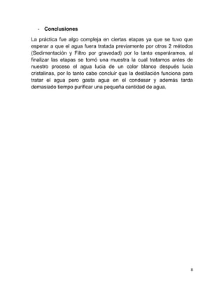 8
- Conclusiones
La práctica fue algo compleja en ciertas etapas ya que se tuvo que
esperar a que el agua fuera tratada previamente por otros 2 métodos
(Sedimentación y Filtro por gravedad) por lo tanto esperáramos, al
finalizar las etapas se tomó una muestra la cual tratamos antes de
nuestro proceso el agua lucia de un color blanco después lucia
cristalinas, por lo tanto cabe concluir que la destilación funciona para
tratar el agua pero gasta agua en el condesar y además tarda
demasiado tiempo purificar una pequeña cantidad de agua.
 