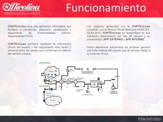 Funcionamiento
CHKTEnLínea será una aplicación informática que
facilitará la prevención, detección, canalización y
seguimiento de Enfermedades crónico-
degenerativas ECDs.
CHKTEnLínea permitirá digitalizar la información
clínica del usuario y dar seguimiento más rápido y
eficiente entre las partes que conforman el eslabón
del servicio médico.
Los registros generados por la CHKTEnLínea
cumplirán con la Norma Oficial Mexicana NOM-024-
SSA3-2010. CHKTEnLínea se desarrollará en dos
interfaces dependiendo del tipo de usuario y su
conectividad: APP EXTERNO y APP INTERNO.
Como elementos adicionales se propone generar
una ficha médica del usuario que de acceso rápido a
su historial clínico.
 