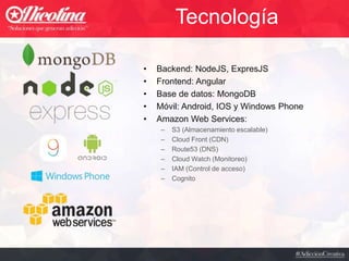 Tecnología
• Backend: NodeJS, ExpresJS
• Frontend: Angular
• Base de datos: MongoDB
• Móvil: Android, IOS y Windows Phone
• Amazon Web Services:
– S3 (Almacenamiento escalable)
– Cloud Front (CDN)
– Route53 (DNS)
– Cloud Watch (Monitoreo)
– IAM (Control de acceso)
– Cognito
 