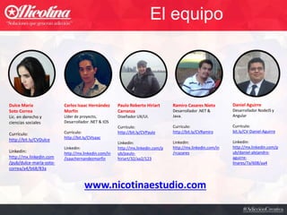 El equipo
Carlos Isaac Hernández
Morfín
Líder de proyecto,
Desarrollador .NET & IOS
Currículo:
http://bit.ly/CVIsaac
Linkedin:
http://mx.linkedin.com/in
/isaachernandezmorfin
Paulo Roberto Hiriart
Carranza
Diseñador UX/UI.
Currículo:
http://bit.ly/CVPaulo
Linkedin:
http://mx.linkedin.com/p
ub/paulo-
hiriart/32/aa2/123
Ramiro Casares Nieto
Desarrollador .NET &
Java.
Currículo:
http://bit.ly/CVRamiro
Linkedin:
http://mx.linkedin.com/in
/rcazares
www.nicotinaestudio.com
Dulce María
Soto Correa
Lic. en derecho y
ciencias sociales
Currículo:
http://bit.ly/CVDulce
Linkedin:
http://mx.linkedin.com
/pub/dulce-maría-soto-
correa/a4/b68/83a
Daniel Aguirre
Desarrollador NodeJS y
Angular
Currículo:
bit.ly/CV-Daniel-Aguirre
Linkedin:
http://mx.linkedin.com/p
ub/daniel-alejandro-
aguirre-
linares/7a/608/aa4
 