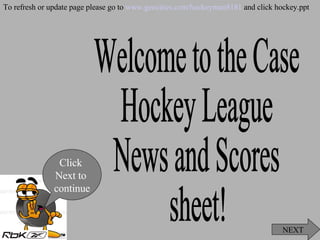 Welcome to the Case  Hockey League  News and Scores  sheet! NEXT Click  Next to  continue To refresh or update page please go to  www.geocities.com/hockeyman8181  and click hockey.ppt 