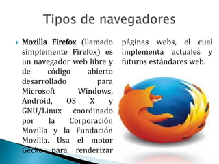  Mozilla Firefox (llamado
simplemente Firefox) es
un navegador web libre y
de código abierto
desarrollado para
Microsoft Windows,
Android, OS X y
GNU/Linux coordinado
por la Corporación
Mozilla y la Fundación
Mozilla. Usa el motor
Gecko para renderizar
páginas webs, el cual
implementa actuales y
futuros estándares web.
 