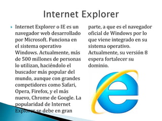  Internet Explorer o IE es un
navegador web desarrollado
por Microsoft. Funciona en
el sistema operativo
Windows. Actualmente, más
de 500 millones de personas
lo utilizan, haciéndolo el
buscador más popular del
mundo, aunque con grandes
competidores como Safari,
Opera, Firefox, y el más
nuevo, Chrome de Google. La
popularidad de Internet
Explorer se debe en gran
parte, a que es el navegador
oficial de Windows por lo
que viene integrado en su
sistema operativo.
Actualmente, su versión 8
espera fortalecer su
dominio.
 