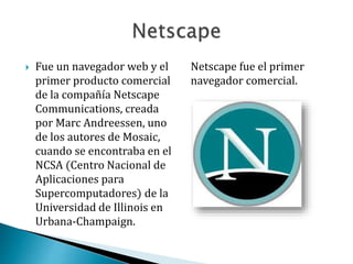  Fue un navegador web y el
primer producto comercial
de la compañía Netscape
Communications, creada
por Marc Andreessen, uno
de los autores de Mosaic,
cuando se encontraba en el
NCSA (Centro Nacional de
Aplicaciones para
Supercomputadores) de la
Universidad de Illinois en
Urbana-Champaign.
Netscape fue el primer
navegador comercial.
 