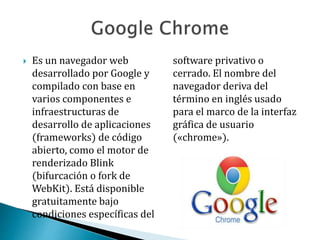  Es un navegador web
desarrollado por Google y
compilado con base en
varios componentes e
infraestructuras de
desarrollo de aplicaciones
(frameworks) de código
abierto, como el motor de
renderizado Blink
(bifurcación o fork de
WebKit). Está disponible
gratuitamente bajo
condiciones específicas del
software privativo o
cerrado. El nombre del
navegador deriva del
término en inglés usado
para el marco de la interfaz
gráfica de usuario
(«chrome»).
 
