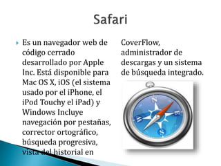  Es un navegador web de
código cerrado
desarrollado por Apple
Inc. Está disponible para
Mac OS X, iOS (el sistema
usado por el iPhone, el
iPod Touchy el iPad) y
Windows Incluye
navegación por pestañas,
corrector ortográfico,
búsqueda progresiva,
vista del historial en
CoverFlow,
administrador de
descargas y un sistema
de búsqueda integrado.
 