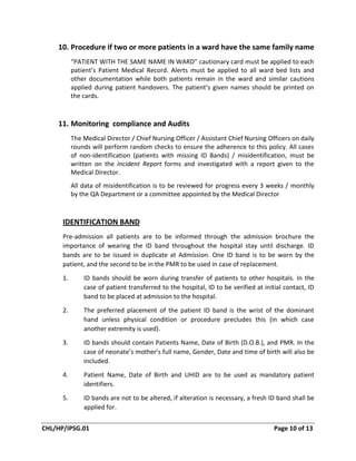 CHL/HP/IPSG.01 Page 10 of 13
10. Procedure if two or more patients in a ward have the same family name
“PATIENT WITH THE SAME NAME IN WARD” cautionary card must be applied to each
patient’s Patient Medical Record. Alerts must be applied to all ward bed lists and
other documentation while both patients remain in the ward and similar cautions
applied during patient handovers. The patient’s given names should be printed on
the cards.
11. Monitoring compliance and Audits
The Medical Director / Chief Nursing Officer / Assistant Chief Nursing Officers on daily
rounds will perform random checks to ensure the adherence to this policy. All cases
of non-identification (patients with missing ID Bands) / misidentification, must be
written on the Incident Report forms and investigated with a report given to the
Medical Director.
All data of misidentification is to be reviewed for progress every 3 weeks / monthly
by the QA Department or a committee appointed by the Medical Director
IDENTIFICATION BAND
Pre-admission all patients are to be informed through the admission brochure the
importance of wearing the ID band throughout the hospital stay until discharge. ID
bands are to be issued in duplicate at Admission. One ID band is to be worn by the
patient, and the second to be in the PMR to be used in case of replacement.
1. ID bands should be worn during transfer of patients to other hospitals. In the
case of patient transferred to the hospital, ID to be verified at initial contact, ID
band to be placed at admission to the hospital.
2. The preferred placement of the patient ID band is the wrist of the dominant
hand unless physical condition or procedure precludes this (in which case
another extremity is used).
3. ID bands should contain Patients Name, Date of Birth (D.O.B.), and PMR. In the
case of neonate’s mother’s full name, Gender, Date and time of birth will also be
included.
4. Patient Name, Date of Birth and UHID are to be used as mandatory patient
identifiers.
5. ID bands are not to be altered, if alteration is necessary, a fresh ID band shall be
applied for.
 