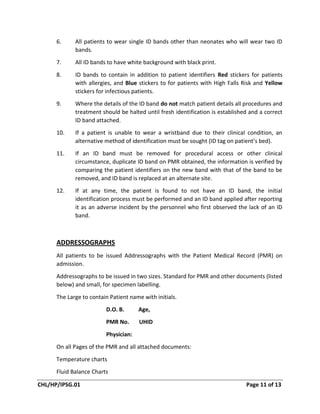 CHL/HP/IPSG.01 Page 11 of 13
6. All patients to wear single ID bands other than neonates who will wear two ID
bands.
7. All ID bands to have white background with black print.
8. ID bands to contain in addition to patient identifiers Red stickers for patients
with allergies, and Blue stickers to for patients with High Falls Risk and Yellow
stickers for infectious patients.
9. Where the details of the ID band do not match patient details all procedures and
treatment should be halted until fresh identification is established and a correct
ID band attached.
10. If a patient is unable to wear a wristband due to their clinical condition, an
alternative method of identification must be sought (ID tag on patient’s bed).
11. If an ID band must be removed for procedural access or other clinical
circumstance, duplicate ID band on PMR obtained, the information is verified by
comparing the patient identifiers on the new band with that of the band to be
removed, and ID band is replaced at an alternate site.
12. If at any time, the patient is found to not have an ID band, the initial
identification process must be performed and an ID band applied after reporting
it as an adverse incident by the personnel who first observed the lack of an ID
band.
ADDRESSOGRAPHS
All patients to be issued Addressographs with the Patient Medical Record (PMR) on
admission.
Addressographs to be issued in two sizes. Standard for PMR and other documents (listed
below) and small, for specimen labelling.
The Large to contain Patient name with initials.
D.O. B. Age,
PMR No. UHID
Physician:
On all Pages of the PMR and all attached documents:
Temperature charts
Fluid Balance Charts
 
