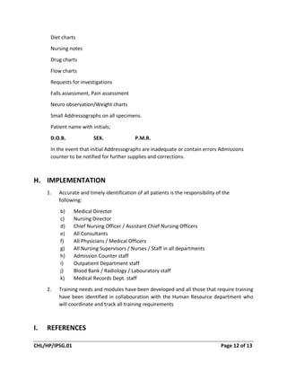 CHL/HP/IPSG.01 Page 12 of 13
Diet charts
Nursing notes
Drug charts
Flow charts
Requests for investigations
Falls assessment, Pain assessment
Neuro observation/Weight charts
Small Addressographs on all specimens.
Patient name with initials;
D.O.B. SEX. P.M.R.
In the event that initial Addressographs are inadequate or contain errors Admissions
counter to be notified for further supplies and corrections.
H. IMPLEMENTATION
1. Accurate and timely identification of all patients is the responsibility of the
following:
b) Medical Director
c) Nursing Director
d) Chief Nursing Officer / Assistant Chief Nursing Officers
e) All Consultants
f) All Physicians / Medical Officers
g) All Nursing Supervisors / Nurses / Staff in all departments
h) Admission Counter staff
i) Outpatient Department staff
j) Blood Bank / Radiology / Labouratory staff
k) Medical Records Dept. staff
2. Training needs and modules have been developed and all those that require training
have been identified in collabouration with the Human Resource department who
will coordinate and track all training requirements
I. REFERENCES
 