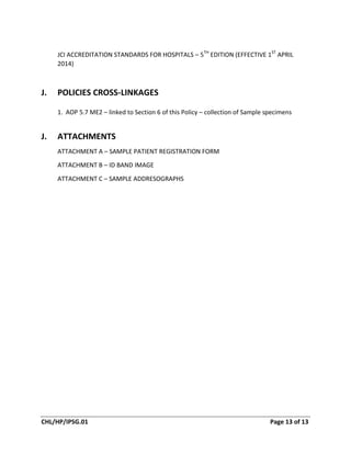 CHL/HP/IPSG.01 Page 13 of 13
JCI ACCREDITATION STANDARDS FOR HOSPITALS – 5TH
EDITION (EFFECTIVE 1ST
APRIL
2014)
J. POLICIES CROSS-LINKAGES
1. AOP 5.7 ME2 – linked to Section 6 of this Policy – collection of Sample specimens
J. ATTACHMENTS
ATTACHMENT A – SAMPLE PATIENT REGISTRATION FORM
ATTACHMENT B – ID BAND IMAGE
ATTACHMENT C – SAMPLE ADDRESOGRAPHS
 