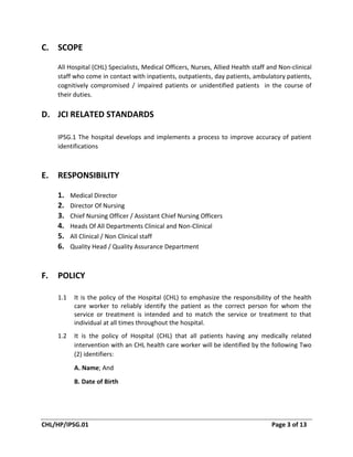 CHL/HP/IPSG.01 Page 3 of 13
C. SCOPE
All Hospital (CHL) Specialists, Medical Officers, Nurses, Allied Health staff and Non-clinical
staff who come in contact with inpatients, outpatients, day patients, ambulatory patients,
cognitively compromised / impaired patients or unidentified patients in the course of
their duties.
D. JCI RELATED STANDARDS
IPSG.1 The hospital develops and implements a process to improve accuracy of patient
identifications
E. RESPONSIBILITY
1. Medical Director
2. Director Of Nursing
3. Chief Nursing Officer / Assistant Chief Nursing Officers
4. Heads Of All Departments Clinical and Non-Clinical
5. All Clinical / Non Clinical staff
6. Quality Head / Quality Assurance Department
F. POLICY
1.1 It is the policy of the Hospital (CHL) to emphasize the responsibility of the health
care worker to reliably identify the patient as the correct person for whom the
service or treatment is intended and to match the service or treatment to that
individual at all times throughout the hospital.
1.2 It is the policy of Hospital (CHL) that all patients having any medically related
intervention with an CHL health care worker will be identified by the following Two
(2) identifiers:
A. Name; And
B. Date of Birth
 