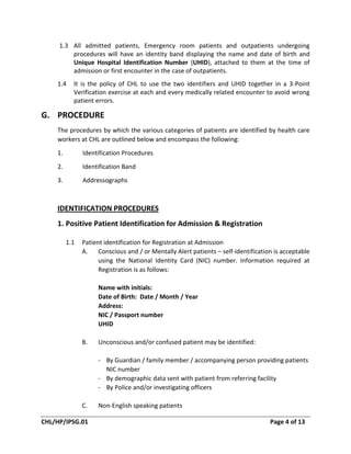 CHL/HP/IPSG.01 Page 4 of 13
1.3 All admitted patients, Emergency room patients and outpatients undergoing
procedures will have an identity band displaying the name and date of birth and
Unique Hospital Identification Number (UHID), attached to them at the time of
admission or first encounter in the case of outpatients.
1.4 It is the policy of CHL to use the two identifiers and UHID together in a 3-Point
Verification exercise at each and every medically related encounter to avoid wrong
patient errors.
G. PROCEDURE
The procedures by which the various categories of patients are identified by health care
workers at CHL are outlined below and encompass the following:
1. Identification Procedures
2. Identification Band
3. Addressographs
IDENTIFICATION PROCEDURES
1. Positive Patient Identification for Admission & Registration
1.1 Patient identification for Registration at Admission
A. Conscious and / or Mentally Alert patients – self-identification is acceptable
using the National Identity Card (NIC) number. Information required at
Registration is as follows:
Name with initials:
Date of Birth: Date / Month / Year
Address:
NIC / Passport number
UHID
B. Unconscious and/or confused patient may be identified:
- By Guardian / family member / accompanying person providing patients
NIC number
- By demographic data sent with patient from referring facility
- By Police and/or investigating officers
C. Non-English speaking patients
 