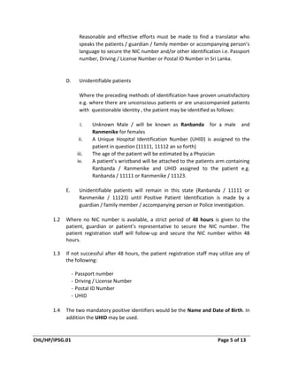 CHL/HP/IPSG.01 Page 5 of 13
Reasonable and effective efforts must be made to find a translator who
speaks the patients / guardian / family member or accompanying person’s
language to secure the NIC number and/or other identification i.e. Passport
number, Driving / License Number or Postal ID Number in Sri Lanka.
D. Unidentifiable patients
Where the preceding methods of identification have proven unsatisfactory
e.g. where there are unconscious patients or are unaccompanied patients
with questionable identity , the patient may be identified as follows:
i. Unknown Male / will be known as Ranbanda for a male and
Ranmenike for females
ii. A Unique Hospital Identification Number (UHID) is assigned to the
patient in question (11111, 11112 an so forth)
iii. The age of the patient will be estimated by a Physician
iv. A patient’s wristband will be attached to the patients arm containing
Ranbanda / Ranmenike and UHID assigned to the patient e.g.
Ranbanda / 11111 or Ranmenike / 11123.
E. Unidentifiable patients will remain in this state (Ranbanda / 11111 or
Ranmenike / 11123) until Positive Patient Identification is made by a
guardian / family member / accompanying person or Police investigation.
1.2 Where no NIC number is available, a strict period of 48 hours is given to the
patient, guardian or patient’s representative to secure the NIC number. The
patient registration staff will follow-up and secure the NIC number within 48
hours.
1.3 If not successful after 48 hours, the patient registration staff may utilize any of
the following:
- Passport number
- Driving / License Number
- Postal ID Number
- UHID
1.4 The two mandatory positive identifiers would be the Name and Date of Birth. In
addition the UHID may be used.
 