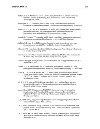 ERDC/CHL TR-08-13 113
Hedges, T. S., K. Anastasiou, and D. Gabriel. 1985. Interaction of random waves and
currents. Journal of Waterway, Port, Coastal, and Ocean Engineering
111(2):275-288, ASCE.
Holthuijsen, L. H., A. Herman, and N. Booij. 2004. Phase-decoupled refraction-
diffraction for spectral wave models. Journal of Coastal Engineering 49:291-305.
Huang, N. E., D. T. Chen, C. C. Tung and J. R. Smith. 1972. Interactions between steady
non-uniform currents and gravity waves with application for current
instruments. Journal of Physical Oceanography 2:420-431.
Iwagaki, Y., T. Asano, Y. Yamanaka, and F. Nagai. 1980. Wave breaking due to currents.
Annual Journal of Coastal Engineering 27:30-34, JSCE (in Japanese).
Jenkins, A. D., and O. M. Phillips. 2001. A simple formula for nonlinear wave-wave
interaction. Journal of Offshore and Polar Engineering 11(2):81-86.
Johnson, J. W. 1952. Generalized wave diffraction diagrams. Proceedings 2nd Conference
on Coastal Engineering, ASCE.
Jonsson, I. G. 1990. Wave-current interactions. Chapter 7, The Sea. B. Le Mehaute and
D. Hanes (ed.). New York, NY: John Wiley and Sons, 65-120.
Komar, P. D. 1998. Beach processes and sedimentation. 2nd ed. Upper Saddle River, NJ:
Prentice-Hall, Inc.
Komen, G. J., S. Hasselrnann, and K. Hasselmam. 1984. On the existence of a fully
developed wind-sea spectrum. Journal of Physical Oceanography 14:1,271-1,285.
Kraus, N. C., L. Lin, B. K. Batten, and G. L. Brown. 2006. Matagorda Ship Channel,
Texas: jetty stability study. Coastal and Hydraulics Laboratory Technical Report
ERDC/CHL TR-06-7. Vicksburg, MS: U.S. Army Engineer Research and
Development Center.
Lai, R. J., S. R. Long, and N. E. Huang. 1989. Laboratory studies of wave-current
interaction: Kinematics of the strong interaction. Journal of Geophysical
Research 97(C11):16,201-16,214.
Larson, M., and N. C. Kraus. 2002. NMLONG: Numerical model for simulating
longshore current. Coastal and Hydraulics Laboratory Technical Report
ERDC/CHL TR-02-22. Vicksburg, MS: U.S. Army Engineer Research and
Development Center.
Li, Y., and G. Dong. 1993. Breaking of irregular waves with opposing current. Marine
Science Bulletin 12(5):1-8 (in Chinese).
Lin, L., and Z. Demirbilek. 2005. Evaluation of two numerical wave models with inlet
physical model. Journal of Waterway, Port, Coastal, and Ocean Engineering
131(4):149-161, ASCE.
Lin, L., and R.-Q. Lin. 2004a. Wave Breaking Function. Proceedings 8th International
Workshop on Wave Hindcasting and Prediction. Oahu, Hawaii: North Shore.
November 14-19.
 