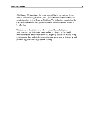 ERDC/CHL TR-08-13 8
CMS-Wave, (b) investigate the behavior of different current and depth-
limited wave breaking formulas, and (c) select formulas best suitable for
spectral models in nearshore applications. The diffraction calculations by
CMS-Wave are tested for a gap between two breakwaters and behind a
breakwater.
The content of this report is as follows: model formulation and
improvements to CMS-Wave are described in Chapter 2; the model
interface in the SMS is summarized in Chapter 3; validation studies using
experimental data and model applications are presented in Chapter 4; and
practical applications are given in Chapter 5.
 