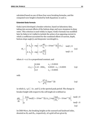 ERDC/CHL TR-08-13 13
calculated based on one of these four wave breaking formulas, and the
computed wave height is limited by both Equations 10 and 11.
Extended Goda formula
Goda (1970) developed a breaker criterion, based on laboratory data,
taking into account effects of the bottom slope and wave steepness in deep
water. This criterion is used widely in Japan. Goda’s formula was modified
later by Sakai et al. (1989) to include the action of an opposing current in
which a coefficient accounted for the combined effects of current, depth,
bottom slope angle β, and deepwater wavelength Lo
( ) ( )/π
exp . tan β ε tanβ
π tanβexp .
d
b
h
A L c
L
H
h
A L
L
⎧ ⎧ ⎫⎡ ⎤⎪ ⎪ ⎪⎪ ⎪ ⎪⎢ ⎥⎪ ⋅ − − +⎨ ⎬ ≥⎪ ⎢ ⎥⎪ ⎪⎪ ⎪ ⎪⎣ ⎦⎩ ⎭⎪⎪=⎨
⎪ ⎧ ⎫⎡ ⎤⎪ ⎪⎪ ⎪ ⎪ <⎪ ⎢ ⎥⋅ − −⎨ ⎬⎪ ⎢ ⎥⎪ ⎪ ⎪⎪ ⎪ ⎪⎣ ⎦⎩ ⎭⎪⎩
4 3
0
0
0
0
1 1 5 1 15 0
01 1 5
(12)
where A = 0.17 is a proportional constant, and
( )
ε ..
ε . ε . ε .
. ε .
d
d d d
d
c
⎧ ≥⎪⎪⎪⎪= − > ≥⎨
⎪⎪⎪ <⎪⎩
0 00240 506
1 13 260 0 0024 0 0005
1 0 0 0005
(13)
with
/| |
ε (tan β)d
p
U L
g T
= 1 40
2 3
(14)
in which Lo =g 2
/2πpT , and Tp is the spectral peak period. The change in
breaker height with respect to the cell length dx is defined as
( ) ( ) ( )/ /
tanβπ π
tanβ tan β ε /exp tan β
,
tanβ
db
A h
cdH
L
dx
⎧ ⎡ ⎤⎪ ≥⎪ ⎢ ⎥− + +⎪⎪ ⎢ ⎥=⎨ ⎣ ⎦⎪⎪ <⎪⎪⎩
4 3 4 3
0
03 3
1 15 1 15
2 2
00
(15)
In CMS-Wave, the breaking heights at the seaward and landward sides,
denoted as Hbi and Hbo, respectively, of a grid cell are given by
 