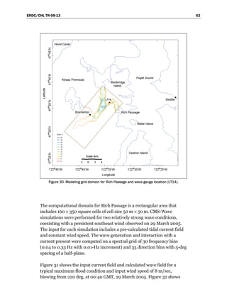 ERDC/CHL TR-08-13 62
Figure 30. Modeling grid domain for Rich Passage and wave gauge location (LT14).
The computational domain for Rich Passage is a rectangular area that
includes 160 × 350 square cells of cell size 50 m × 50 m. CMS-Wave
simulations were performed for two relatively strong wave conditions,
coexisting with a persistent southeast wind observed on 29 March 2005.
The input for each simulation includes a pre-calculated tidal current field
and constant wind speed. The wave generation and interaction with a
current present were computed on a spectral grid of 30 frequency bins
(0.04 to 0.33 Hz with 0.01-Hz increment) and 35 direction bins with 5-deg
spacing of a half-plane.
Figure 31 shows the input current field and calculated wave field for a
typical maximum flood condition and input wind speed of 8 m/sec,
blowing from 220 deg, at 00:40 GMT, 29 March 2005. Figure 32 shows
 