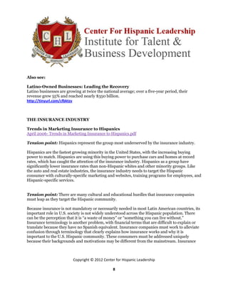 Also see:

Latino-Owned Businesses: Leading the Recovery
Latino businesses are growing at twice the national average; over a five-year period, their
revenue grew 55% and reached nearly $350 billion.
http://tinyurl.com/cfbktzv



THE INSURANCE INDUSTRY

Trends in Marketing Insurance to Hispanics
April 2006- Trends in Marketing Insurance to Hispanics.pdf

Tension point: Hispanics represent the group most underserved by the insurance industry.

Hispanics are the fastest growing minority in the United States, with the increasing buying
power to match. Hispanics are using this buying power to purchase cars and homes at record
rates, which has caught the attention of the insurance industry. Hispanics as a group have
significantly lower insurance rates than non-Hispanic whites and other minority groups. Like
the auto and real estate industries, the insurance industry needs to target the Hispanic
consumer with culturally-specific marketing and websites, training programs for employees, and
Hispanic-specific services.


Tension point: There are many cultural and educational hurdles that insurance companies
must leap as they target the Hispanic community.

Because insurance is not mandatory or necessarily needed in most Latin American countries, its
important role in U.S. society is not widely understood across the Hispanic population. There
can be the perception that it is “a waste of money” or “something you can live without.”
Insurance terminology is another problem, with financial terms that are difficult to explain or
translate because they have no Spanish equivalent. Insurance companies must work to alleviate
confusion through terminology that clearly explains how insurance works and why it is
important to the U.S. Hispanic community. These consumers must be addressed uniquely
because their backgrounds and motivations may be different from the mainstream. Insurance



                          Copyright © 2012 Center for Hispanic Leadership

                                                8
 