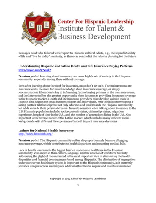 messages need to be tailored with respect to Hispanic cultural beliefs, e.g., the unpredictability
of life and “live for today” mentality, as these can contradict the value in planning for the future.


Understanding Hispanic and Latino Health and Life Insurance Buying Patterns
http://tinyurl.com/77vxqk7

Tension point: Learning about insurance can cause high levels of anxiety in the Hispanic
community, especially among those without coverage.

Even after learning about the need for insurance, most don’t act on it. The main reasons are
insurance costs, the need for more knowledge about insurance coverage, or simply
procrastination. Education is key to influencing Latino buying patterns in the insurance arena,
and the Internet offers the greatest opportunity when it comes to providing insurance coverage
to the Hispanic market. Health and life insurance providers must develop website tools in
Spanish and English for small business owners and individuals, with the goal of developing a
caring partner relationship that not only educates and understands the Hispanic community,
but adds value to their personal dreams. Issues to consider when talking about insurance to the
U.S. Hispanic population include: socioeconomic status, citizenship status, migration
experience, length of time in the U.S., and the number of generations living in the U.S. Also
important is the diverse nature of the Latino market, which includes many different racial
backgrounds with different life experiences that will impact insurance decisions.


Latinos for National Health Insurance
http://www.latinosnhi.org/

Tension point: The Hispanic community suffers disproportionately because of lagging
insurance coverage, which contributes to health disparities and mounting medical bills.

Lack of health insurance is the biggest barrier to adequate healthcare in the Hispanic
community, even more so than culture, language, and the absence of workforce diversity.
Addressing the plight of the uninsured is the most important step in eliminating the health
disparities and financial consequences found among Hispanics. The elimination of segregation
under our current healthcare system is important to the Hispanic community, as it currently
provides unequal access and imposes additional hurdles to acquire and maintain insurance



                           Copyright © 2012 Center for Hispanic Leadership

                                                  9
 