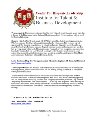 Tension point: The misconception persists that only Hispanic celebrities and sports stars like
J-Lo and A-Rod have money, and that most Hispanics are in service occupations with no need
for financial planning.

Hispanic High Net Worth Individuals (HHNWI) are one of the fastest-growing groups in the
U.S., but only one-third have a financial plan or plan for retirement. This presents a great
opportunity for financial organizations to educate and advise Hispanics about the risks and
rewards of their products and services. Hispanic business owners and companies are another
fast-growing group with a host of financial needs. Financial services companies are competing
heavily for this market, but Merrill Lynch is doing it best with active involvement in local
corporate communities, strategies to penetrate specific geographies, and sponsorship of Latin
American events that attract affluent Hispanic clients.


Latin Business Blog (Servicing unbanked Hispanics begins with financial literacy)
http://tinyurl.com/8xaf6yq

Tension point: There are multiple barriers between Hispanics and their use of conventional
banking services, and financial institutions are not making enough of an effort to serve them
with specialized outreach.

There is a clear disconnect between Hispanics excluded from the banking system and the
financial institutions that should be serving them. Few banks have made it a strategic priority
and too many assume that doing business with this group will not be profitable; they also cite
“regulatory impediments” and “fraud concerns.” On the flip side, Hispanics aren’t reaching out
to financial institutions either, mainly because of a lack of financial literacy. Efforts to remedy
the disconnect on both sides should focus on financial education as the primary outreach
strategy.




THE MEDIA & ENTERTAINMENT INDUSTRY

New Generation Latino Consortium
http://tinyurl.com/7sbvvj3



                          Copyright © 2012 Center for Hispanic Leadership

                                                 11
 